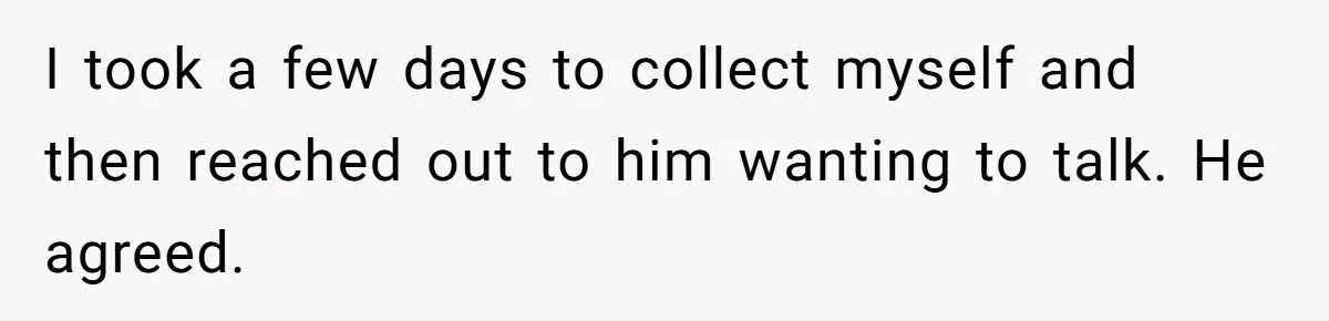 I took a few days to collect myself and then reached out to him wanting to talk. He agreed.