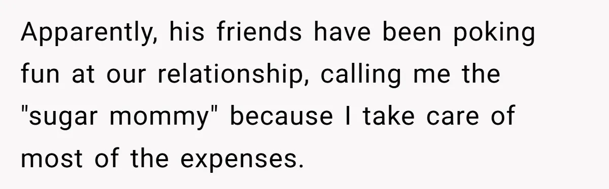 Apparently, his friends have been poking fun at our relationship, calling me the "sugar mommy" because I take care of most of the expenses.
