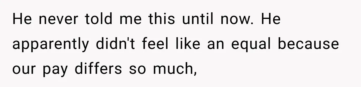 He never told me this until now. He apparently didn't feel like an equal because our pay differs so much,