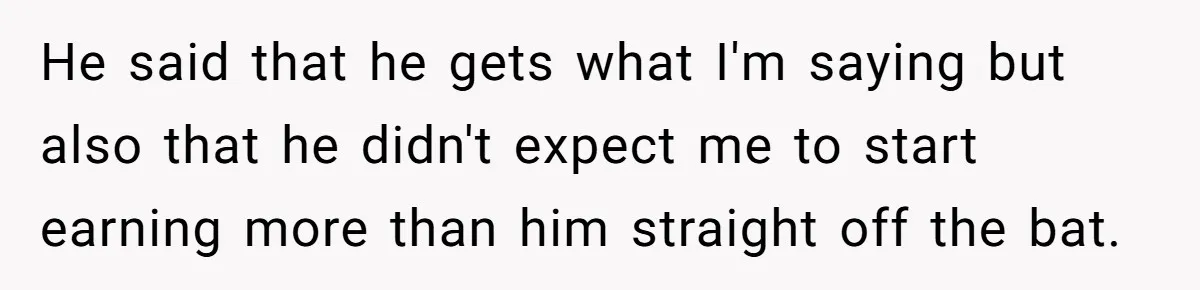He said that he gets what I'm saying but also that he didn't expect me to start earning more than him straight off the bat.