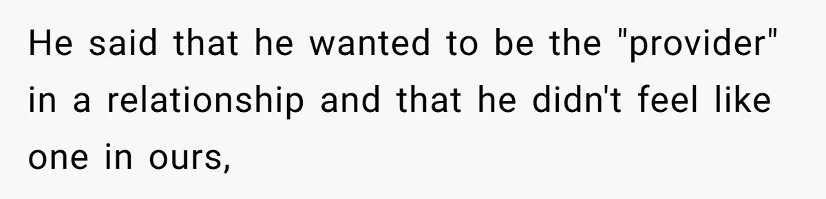 He said that he wanted to be the "provider" in a relationship and that he didn't feel like one in ours,