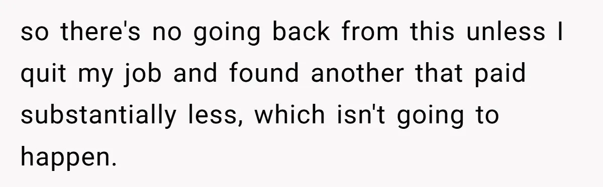 so there's no going back from this unless I quit my job and found another that paid substantially less, which isn't going to happen.