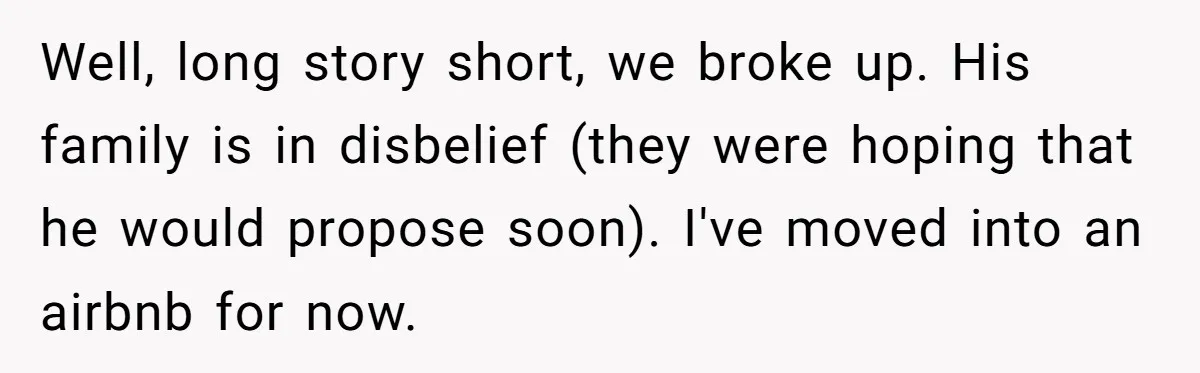 Well, long story short, we broke up. His family is in disbelief (they were hoping that he would propose soon). I've moved into an airbnb for now.