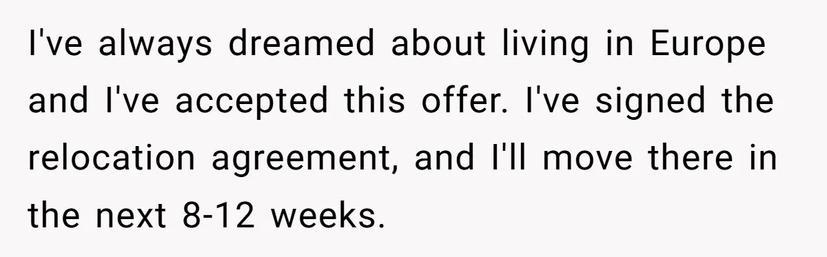 I've always dreamed about living in Europe and I've accepted this offer. I've signed the relocation agreement, and I'll move there in the next 8-12 weeks.