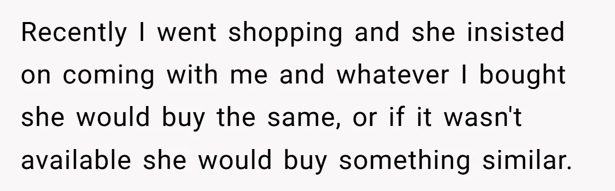 Recently I went shopping and she insisted on coming with me and whatever I bought she would buy the same, or if it wasn't available she would buy something similar.