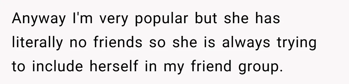 Anyway I'm very popular but she has literally no friends so she is always trying to include herself in my friend group.
