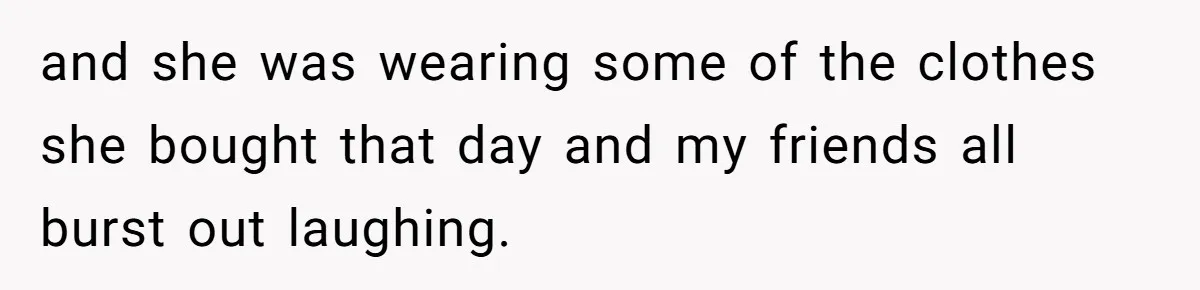 and she was wearing some of the clothes she bought that day and my friends all burst out laughing.