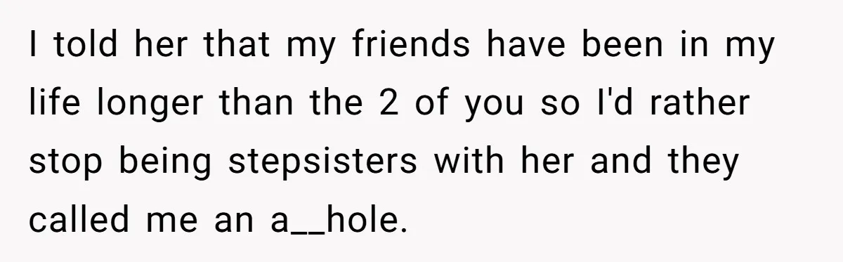 I told her that my friends have been in my life longer than the 2 of you so I'd rather stop being stepsisters with her and they called me an...