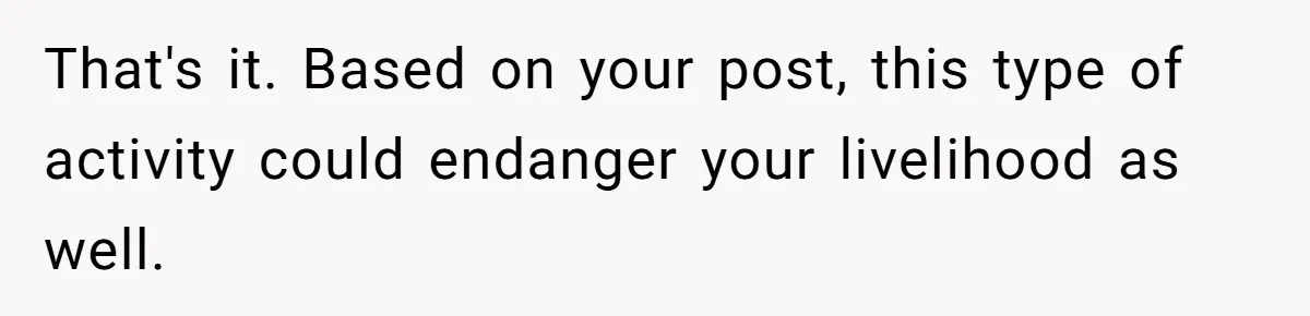 That's it. Based on your post, this type of activity could endanger your livelihood as well.