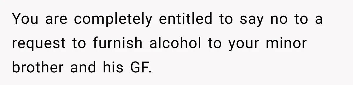 You are completely entitled to say no to a request to furnish alcohol to your minor brother and his GF.