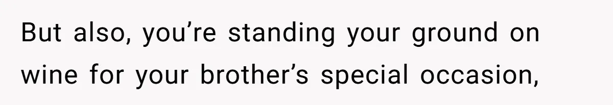 But also, you’re standing your ground on wine for your brother’s special occasion,