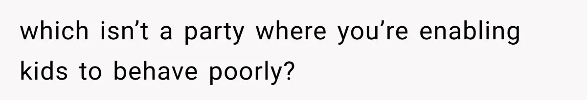which isn’t a party where you’re enabling kids to behave poorly?