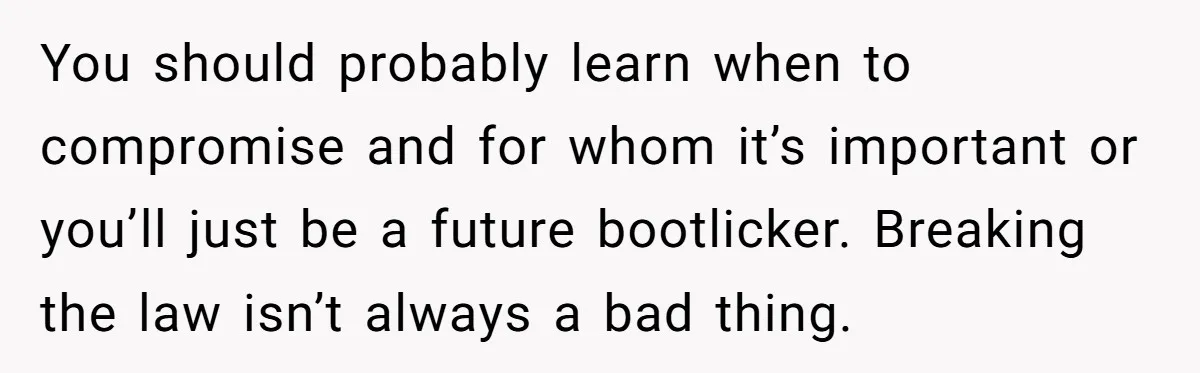 You should probably learn when to compromise and for whom it’s important or you’ll just be a future bootlicker. Breaking the law isn’t always a bad thing.