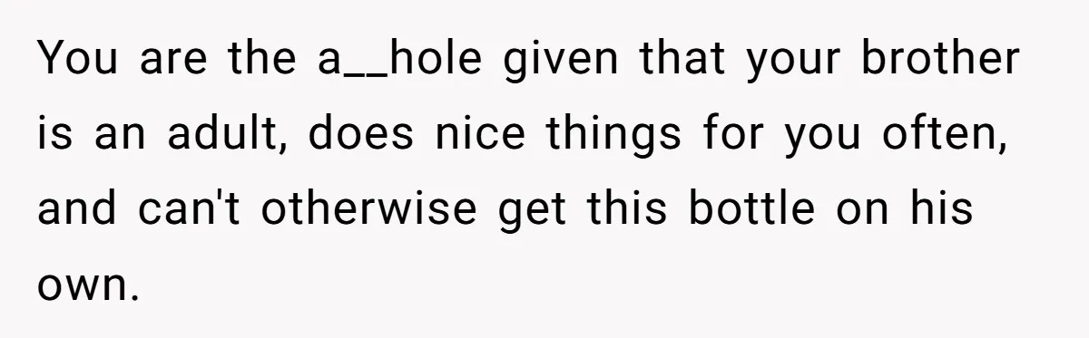 You are the a__hole given that your brother is an adult, does nice things for you often, and can't otherwise get this bottle on his own.