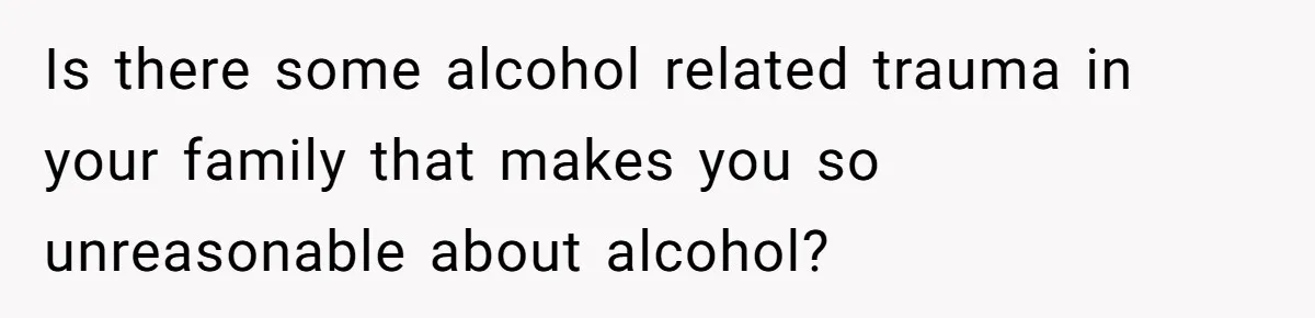Is there some alcohol related trauma in your family that makes you so unreasonable about alcohol?