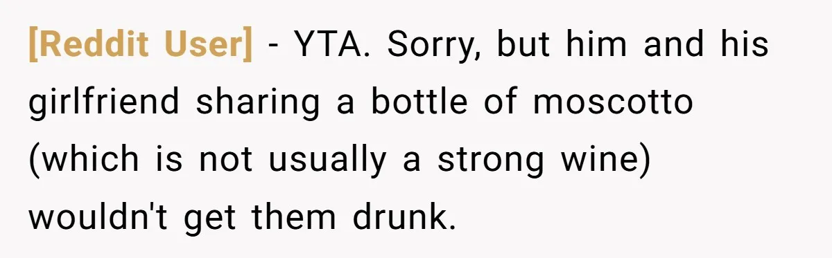 [Reddit User] − YTA. Sorry, but him and his girlfriend sharing a bottle of moscotto (which is not usually a strong wine) wouldn't get them drunk.