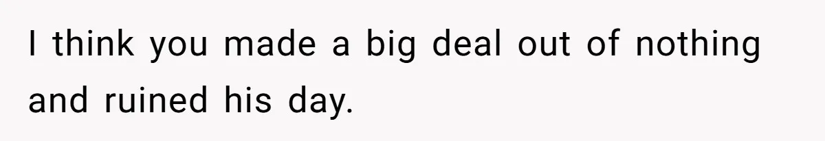 I think you made a big deal out of nothing and ruined his day.