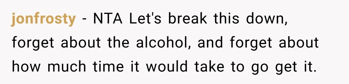 jonfrosty − NTA Let's break this down, forget about the alcohol, and forget about how much time it would take to go get it.