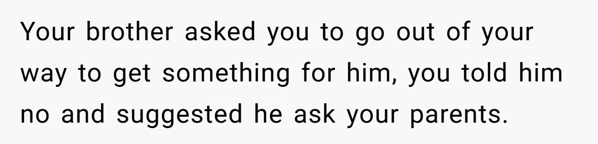 Your brother asked you to go out of your way to get something for him, you told him no and suggested he ask your parents.