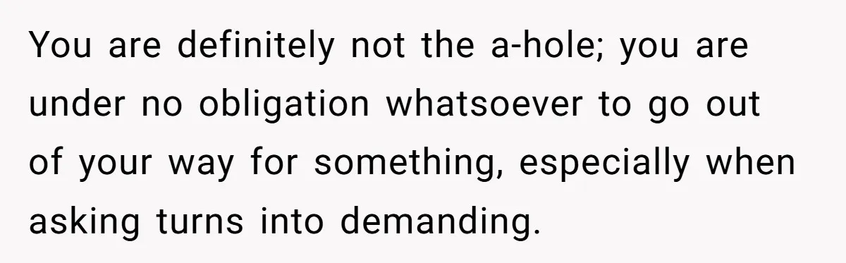 You are definitely not the a-hole; you are under no obligation whatsoever to go out of your way for something, especially when asking turns into demanding.