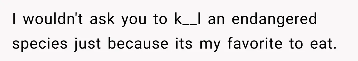I wouldn't ask you to k__l an endangered species just because its my favorite to eat.