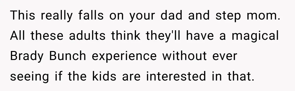 This really falls on your dad and step mom. All these adults think they'll have a magical Brady Bunch experience without ever seeing if the kids are interested in that.