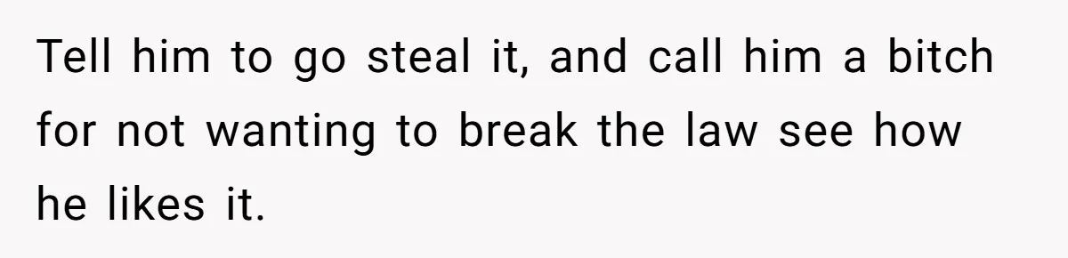 Tell him to go steal it, and call him a bitch for not wanting to break the law see how he likes it.