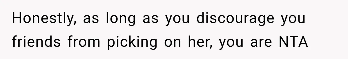 Honestly, as long as you discourage you friends from picking on her, you are NTA