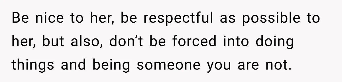 Be nice to her, be respectful as possible to her, but also, don’t be forced into doing things and being someone you are not.