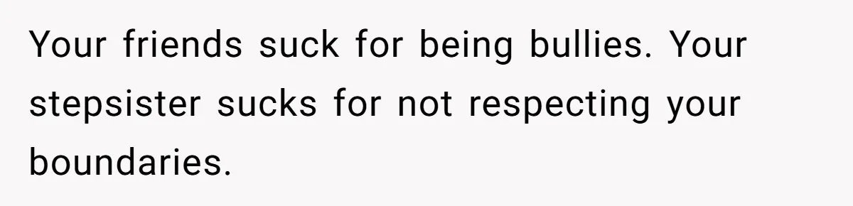 Your friends suck for being bullies. Your stepsister sucks for not respecting your boundaries.