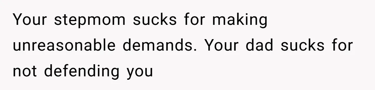 Your stepmom sucks for making unreasonable demands. Your dad sucks for not defending you