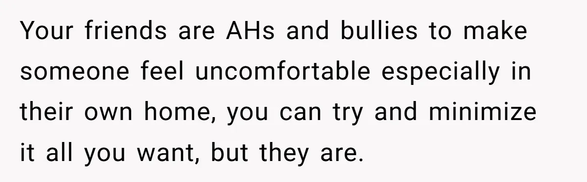 Your friends are AHs and bullies to make someone feel uncomfortable especially in their own home, you can try and minimize it all you want, but they are.