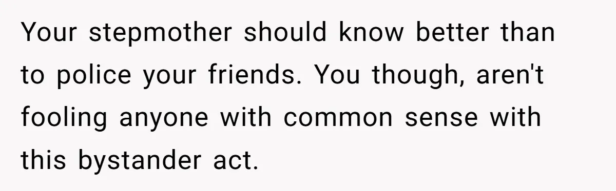 Your stepmother should know better than to police your friends. You though, aren't fooling anyone with common sense with this bystander act.