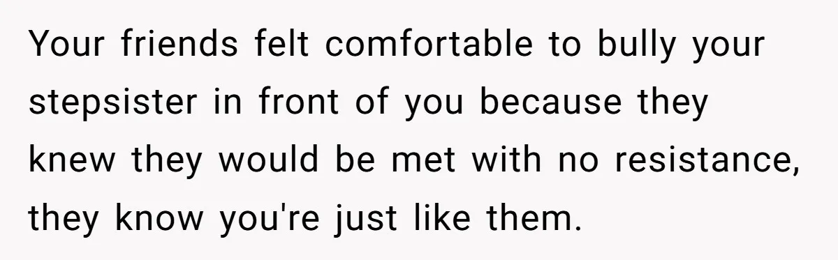 Your friends felt comfortable to bully your stepsister in front of you because they knew they would be met with no resistance, they know you're just like them.