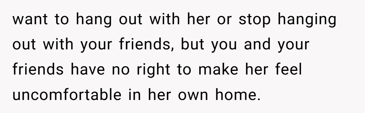 want to hang out with her or stop hanging out with your friends, but you and your friends have no right to make her feel uncomfortable in her own home.