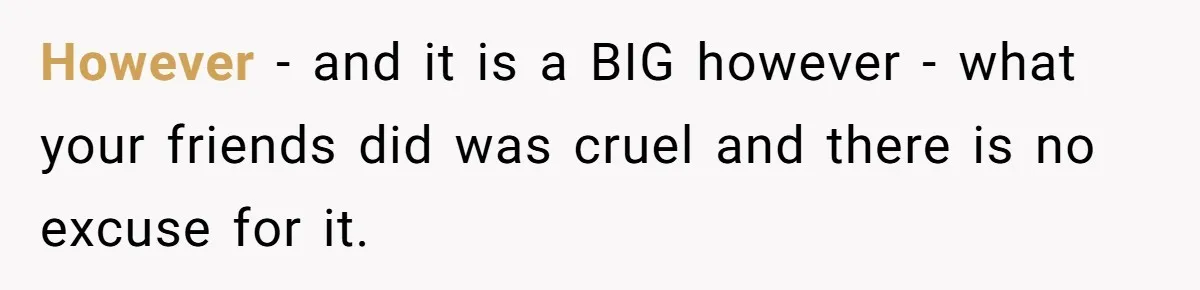 However - and it is a BIG however - what your friends did was cruel and there is no excuse for it.