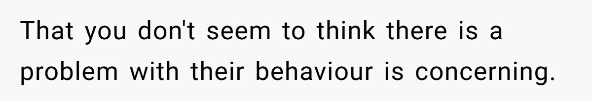 That you don't seem to think there is a problem with their behaviour is concerning.