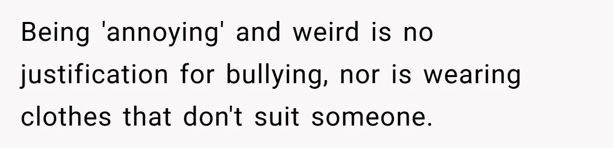 Being 'annoying' and weird is no justification for bullying, nor is wearing clothes that don't suit someone.