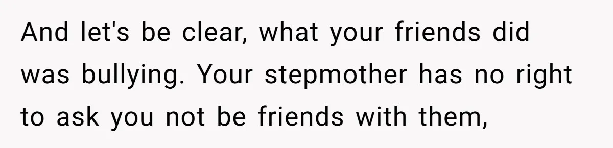 And let's be clear, what your friends did was bullying. Your stepmother has no right to ask you not be friends with them,