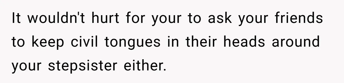 It wouldn't hurt for your to ask your friends to keep civil tongues in their heads around your stepsister either.