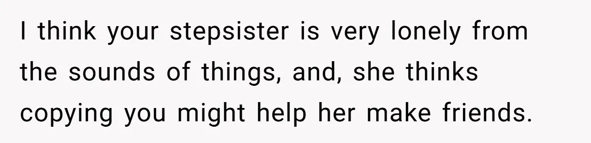 I think your stepsister is very lonely from the sounds of things, and, she thinks copying you might help her make friends.
