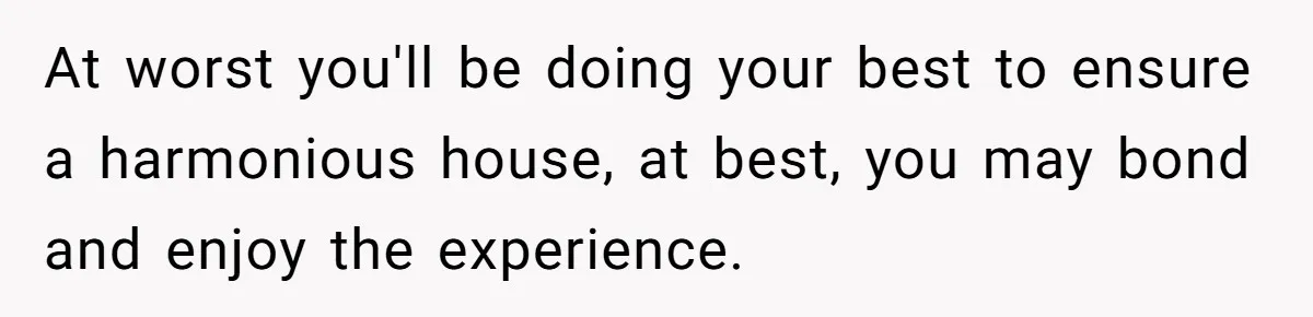 At worst you'll be doing your best to ensure a harmonious house, at best, you may bond and enjoy the experience.