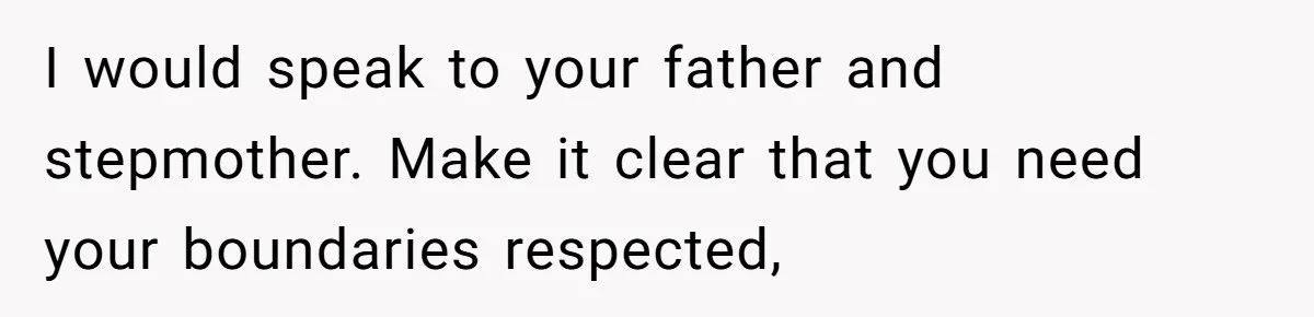 I would speak to your father and stepmother. Make it clear that you need your boundaries respected,