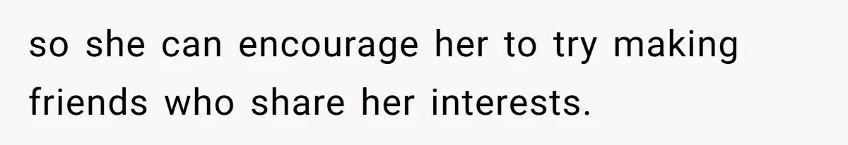 so she can encourage her to try making friends who share her interests.