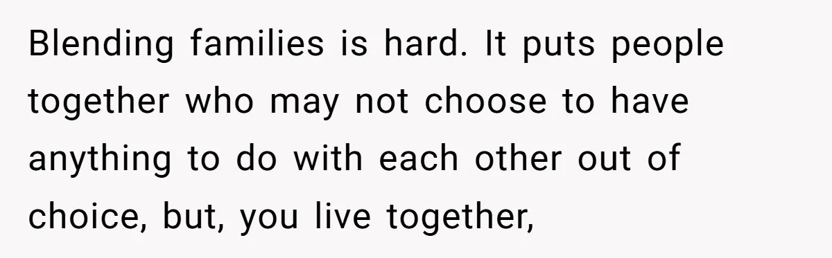 Blending families is hard. It puts people together who may not choose to have anything to do with each other out of choice, but, you live together,
