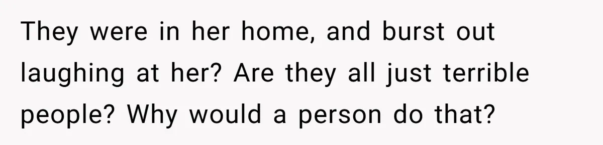 They were in her home, and burst out laughing at her? Are they all just terrible people? Why would a person do that?