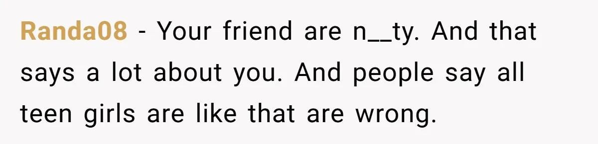 Randa08 − Your friend are n__ty. And that says a lot about you. And people say all teen girls are like that are wrong.