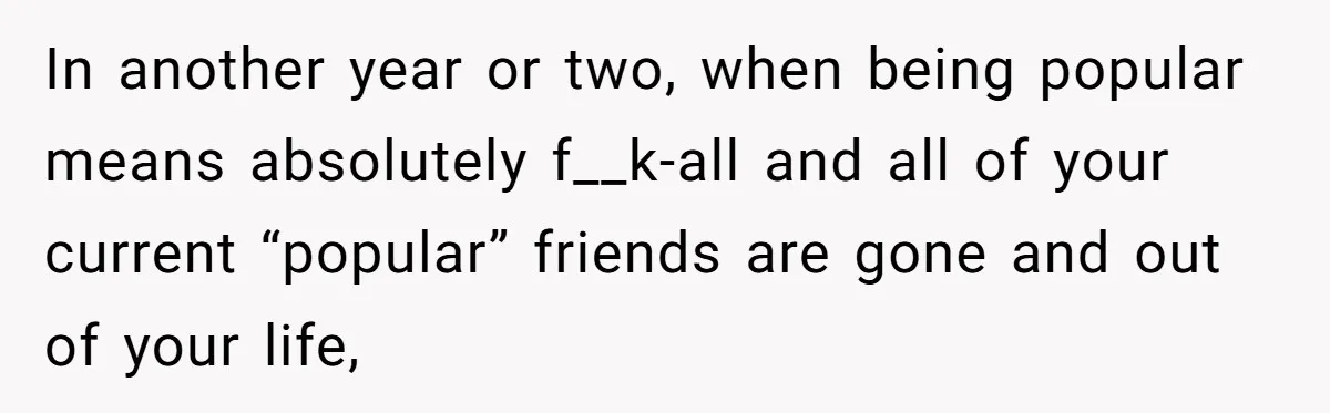 In another year or two, when being popular means absolutely f__k-all and all of your current “popular” friends are gone and out of your life,