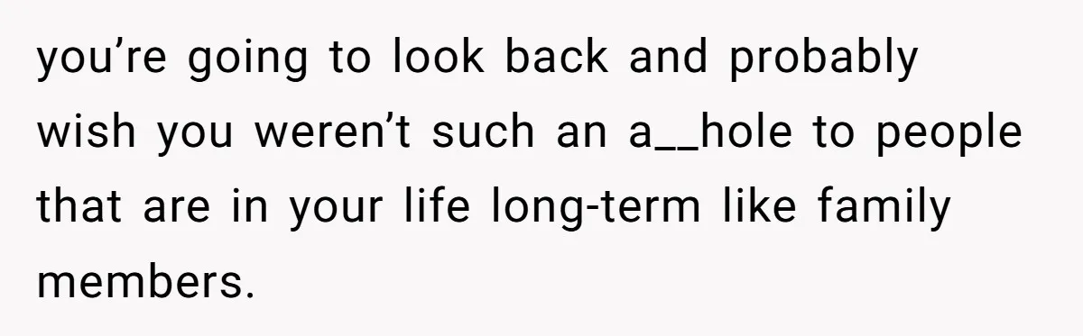 you’re going to look back and probably wish you weren’t such an a__hole to people that are in your life long-term like family members.