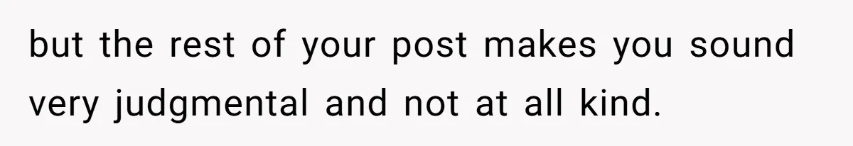 but the rest of your post makes you sound very judgmental and not at all kind.